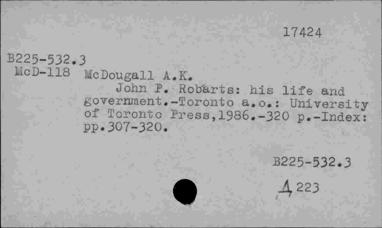 ﻿17424
B225-532.3
McD-118 McDougall A.K.
John P. RotTarts: his life and government.-Toronto a.o.: University of Toronto Press,1986.-320 p.-Index: PP.307-320.
B225-532.3
4 223